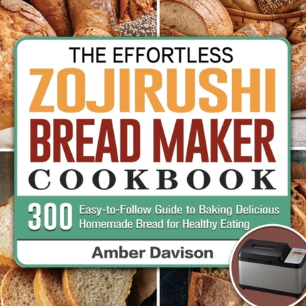 The Effortless Zojirushi Bread Maker Cookbook: 300 Easy-to-Follow Guide to Baking Delicious Homemade Bread for Healthy Eating
