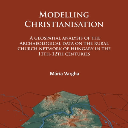 Modelling Christianisation: A Geospatial Analysis of the Archaeological Data on the Rural Church Network of Hungary in the 11th-12th Centuries