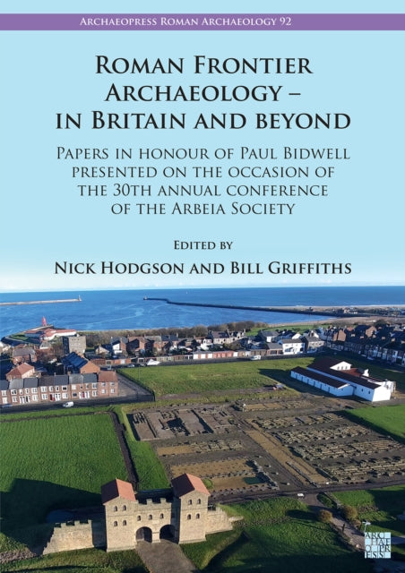 Roman Frontier Archaeology - In Britain and Beyond: Papers in Honour of Paul Bidwell Presented on the Occasion of the 30th Annual Conference of the Arbeia Society