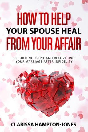How to Help Your Spouse Heal From Your Affair: Rebuilding Trust and Recovering Your Marriage After Infidelity