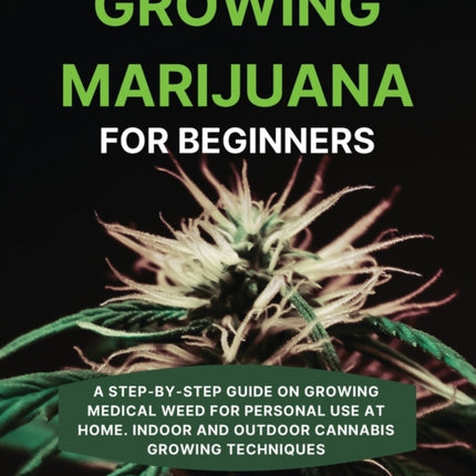 Growing Marijuana for Beginners: A Step-by-Step Guide on Growing Medical Weed for Personal Use at Home. Indoor and Outdoor Cannabis Growing Techniques