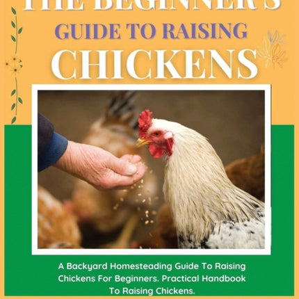 The Beginner's Guide to Raising Chickens: A Backyard Homesteading Guide to Raising Chickens for Beginners. Practical Handbook to Raising Chickens