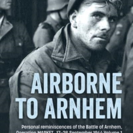 Airborne to Arnhem. Volume 1: Personal Reminiscences of the Battle of Arnhem, Operation Market, 17-26 September 1944