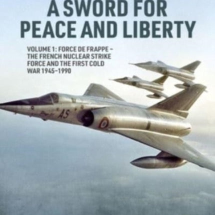 A Sword for Peace and Liberty Volume 1: Force de Frappe - The French Nuclear Strike Force and the First Cold War 1945-1990