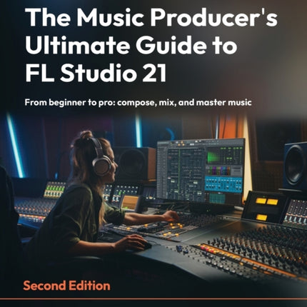 The Music Producer's Ultimate Guide to FL Studio 21: From beginner to pro: compose, mix, and master music