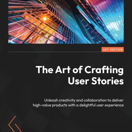 The Art of Crafting User Stories: Unleash creativity and collaboration to deliver high-value products with a delightful user experience