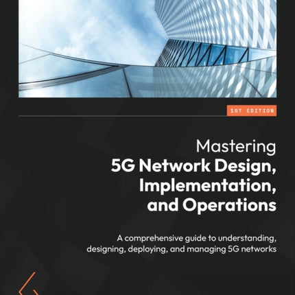 Mastering 5G Network Design, Implementation, and Operations: A comprehensive guide to understanding, designing, deploying, and managing 5G networks