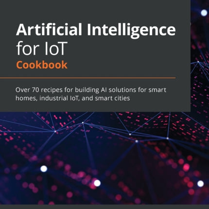Artificial Intelligence for IoT Cookbook: Over 70 recipes for building AI solutions for smart homes, industrial IoT, and smart cities