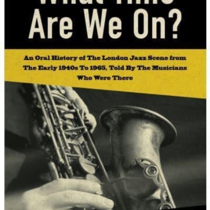 What Time Are We On?: An Oral History of The London Jazz Scene from The Early 1940's to 1965, Told By The Musicians Who Were There