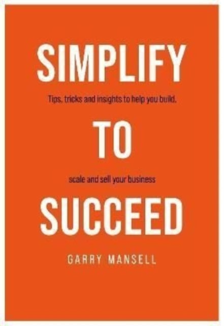 SIMPLIFY TO SUCCEED: Tips,tricks and insights to help you build, scale and sell your business