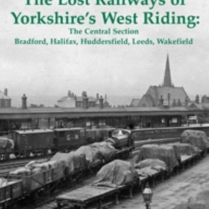 The Lost Railways of Yorkshire's West Riding: The Central Section: Bradford, Halifax, Huddersfield, Leeds, Wakefield