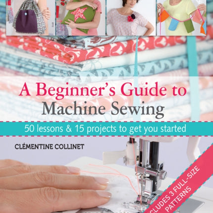 A Beginner's Guide to Machine Sewing: 50 Lessons & 15 Projects to Get You Started