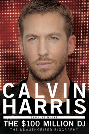 Calvin Harris: The $100 Million DJ