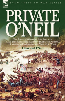 Private O'Neil: the Recollections of an Irish Rogue of H. M. 28th Regt.-the Slashers-During the Peninsula & Waterloo Campaigns of the Napoleonic Wars