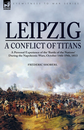Leipzig--A Conflict of Titans: a Personal Experience of the 'Battle of the Nations' During the Napoleonic Wars, October 14th-19th, 1813