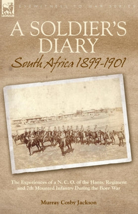 A Soldier's Diary: South Africa 1899-1901-the Experiences of a N. C. O. of the Hants. Regiment and 7th Mounted Infantry During the Boer War