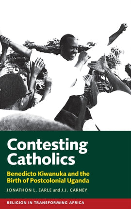 Contesting Catholics: Benedicto Kiwanuka and the Birth of Postcolonial Uganda