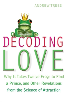 Decoding Love: Why it Takes Twelve Frogs to Find a Prince, and Other Revelations from the Science of Attraction