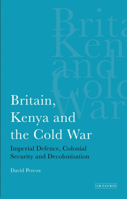 Britain, Kenya and the Cold War: Imperial Defence, Colonial Security and Decolonisation