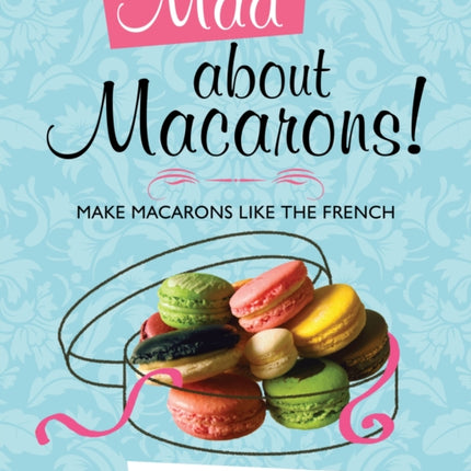 Mad About Macarons!: Make Macarons Like the French