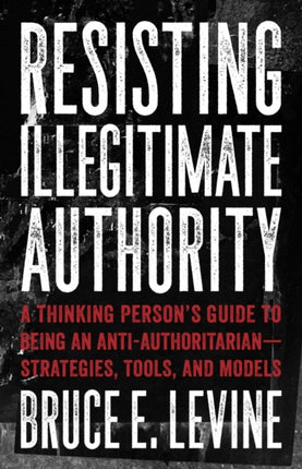 Resisting Illegitimate Authority: A Thinking Person's Guide to Being an Anti-Authoritarian - Strategies, Tools, and Models