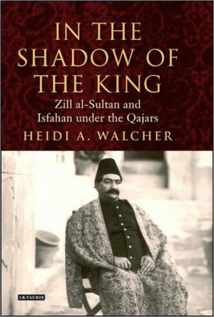 In the Shadow of the King: Zill al-Sultan and Isfahan under the Qajars