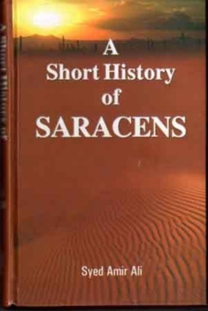 A Short History of the Saracens: Being a Concise Account of the Rise and Decline of the Saracenic Power and of the Economic, Social and Intellectual Development of the Arab Nation from the Earliest Times to the Destruction of Bagdad, and th