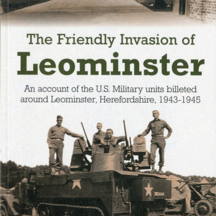 The Friendly Invasion of Leominster: An Account of the US Military Units Billeted Around Leominster, Herefordshire, 1943-1945