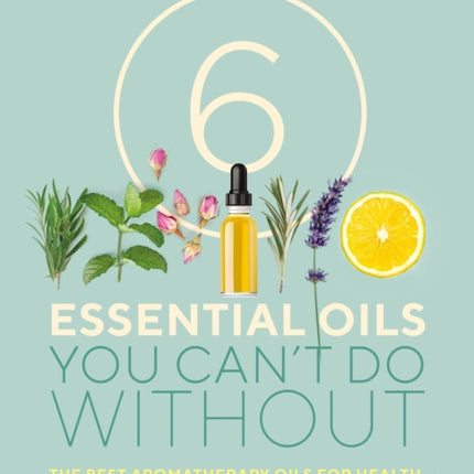 6 Essential Oils You Can't Do Without: The best aromatherapy oils for health, home and beauty and how to use them