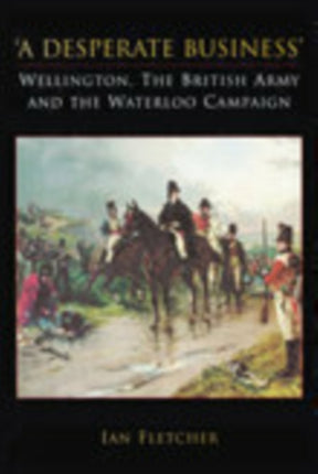 A Desperate Business: Wellington, The British Army and the Waterloo Campaign