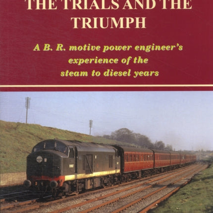 Railway Memories the Trials and the Triumph: A B.R. Motive Power Engineer's Experience of the Steam to Diesel Years