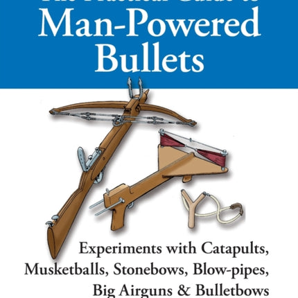 The Practical Guide to Man-powered Bullets: Experiments with Catapults, Musketballs, Stonebows, Blowpipes, Big Airguns and Bullet Bows
