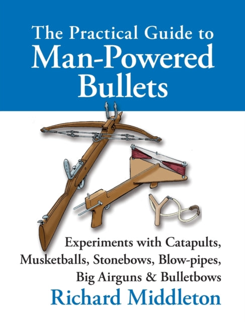 The Practical Guide to Man-powered Bullets: Experiments with Catapults, Musketballs, Stonebows, Blowpipes, Big Airguns and Bullet Bows