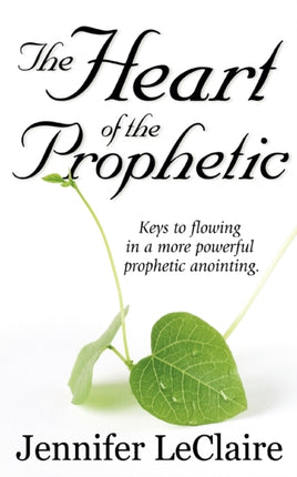 The Heart of the Prophetic: Keys to Flowing in a More Powerful Prophetic Anointing