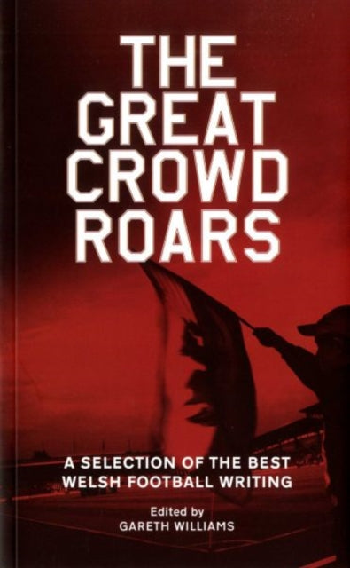 The Great Crowd Roars A Selection of the Best Welsh Football Writing