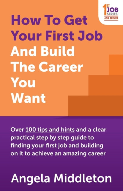 How To Get Your First Job And Build The Career You Want: Over 100 tips and hints and a clear practical step by step guide to finding your first job and building on it to achieve an amazing career