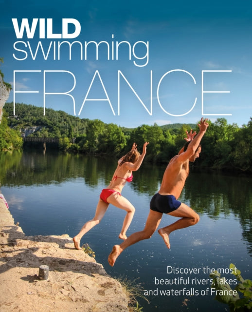 Wild Swimming France: 1000 most beautiful rivers, lakes, waterfalls, hot springs & natural pools of France