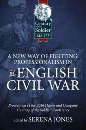 A New Way of Fighting: Professionalism in the English Civil War: Proceedings of the 2016 Helion and Company 'Century of the Soldier' Conference