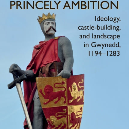 Princely Ambition: Ideology, castle-building and landscape in Gwynedd, 1194-1283