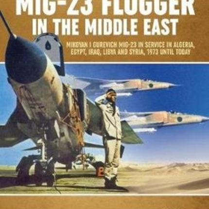 Mig-23 Flogger in the Middle East: Mikoyan I Gurevich Mig-23 in Service in Algeria, Egypt, Iraq, Libya and Syria, 1973 Until Today