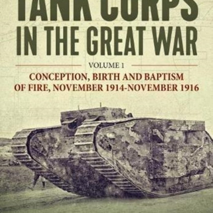 The Tank Corps in the Great War: Volume 1 - Conception, Birth and Baptism of Fire, November 1914 - November 1916