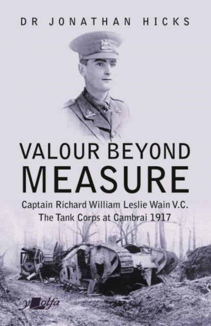 Valour Beyond Measure - Captain Richard William Leslie Wain V.C. - The Tank Corps at Cambrai, 1917