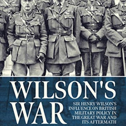 Wilson'S War: Sir Henry Wilson’s Influence on British Military Policy in the Great War and its Aftermath