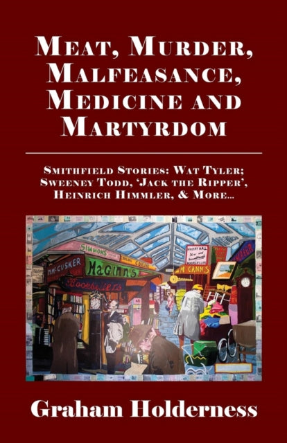 Meat, Murder, Malfeasance, Medicine and Martyrdom: Smithfield Stories: Wat Tyler, Anne Askew, Sweeney Todd, Jack the Ripper, Heinrich Himmler & More ...