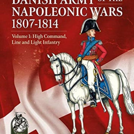 The Danish Army of the Napoleonic Wars 1807-1814: Volume 1: High Command, Line and Light Infantry