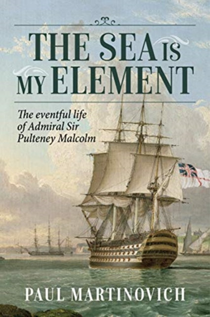 The Sea is My Element: The Eventful Life of Admiral Sir Pulteney Malcolm, 1766-1838