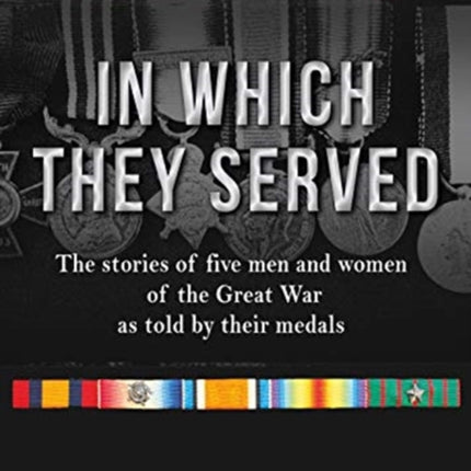 In Which They Served: The stories of five men and women of the Great War as told by their medals