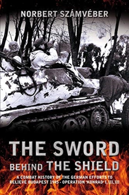 The Sword Behind the Shield: A Combat History of the German Efforts to Relieve Budapest 1945 - Operation 'Konrad' I, III, III