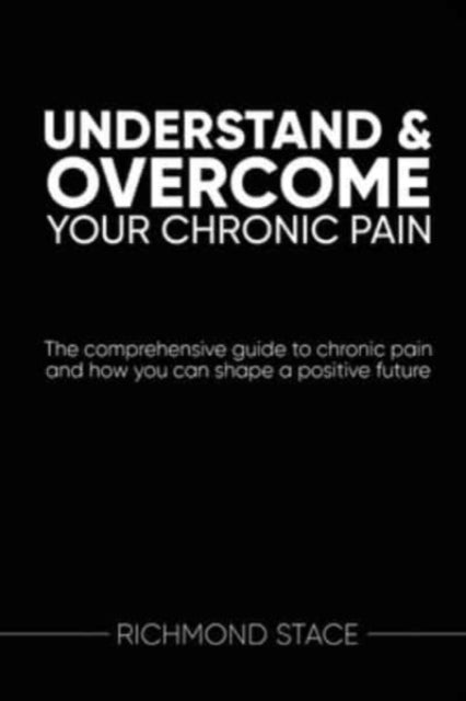 Understand and Overcome Your Chronic Pain: The Comprehensive Guide to Chronic Pain and How You Can Shape a Positive Future