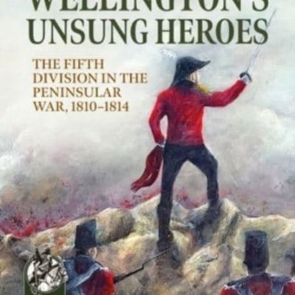 Wellington's Unsung Heroes: The Fifth Division in the Peninsular War, 1810-1814